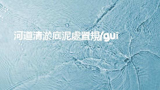 河道清淤底泥處置規(guī)范清淤工程揭秘：如何有效提升水體環(huán)境質(zhì)量？